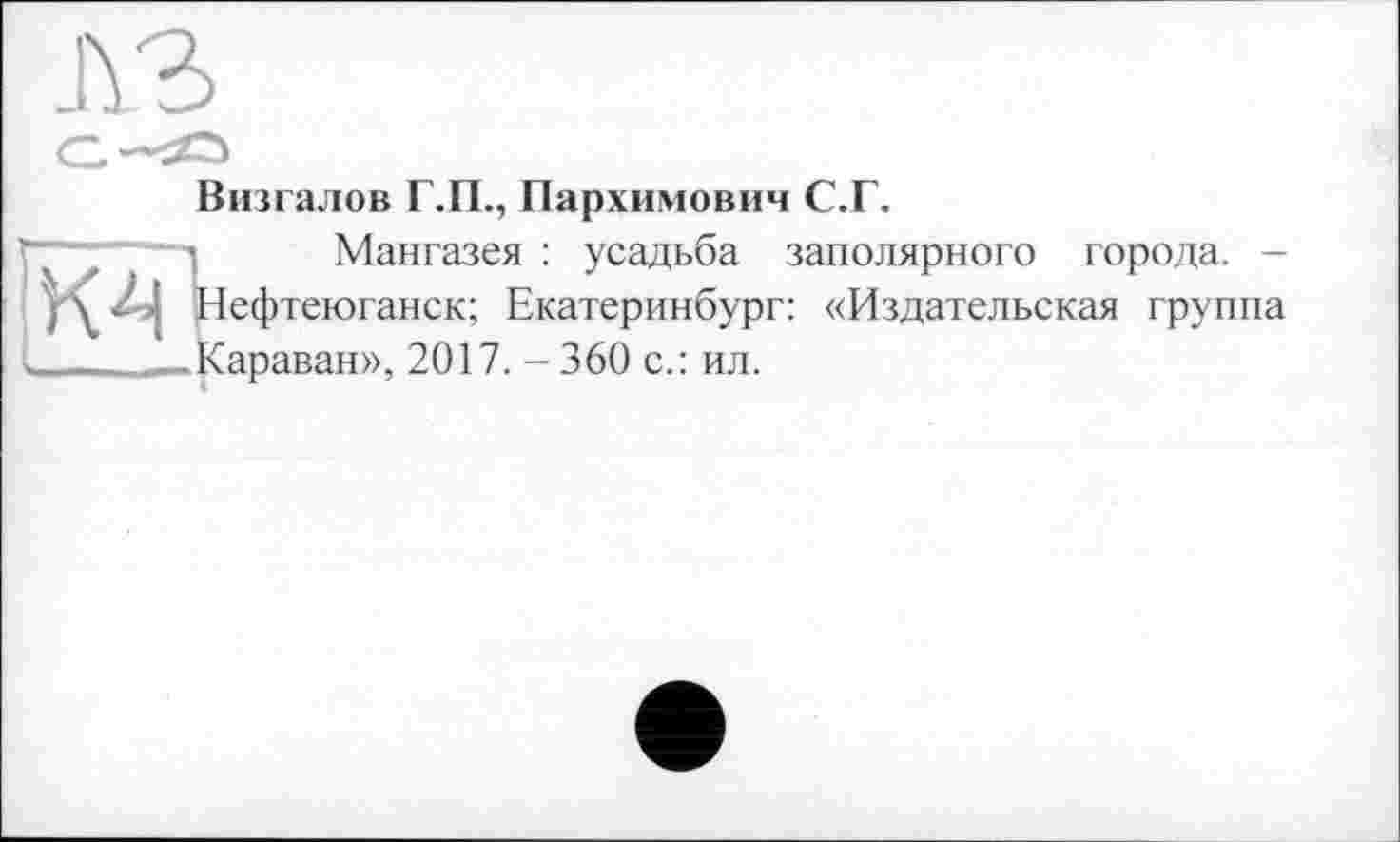 ﻿лз
Визгалов Г.П., Пархимович С.Г.
“-----з Мангазея : усадьба заполярного города. -
У\ Z>| Нефтеюганск; Екатеринбург: «Издательская группа ______-Караван», 2017. - 360 с.: ил.